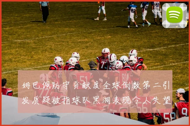 姆巴佩防守贡献度全球倒数第二引发质疑被指球队黑洞表现令人失望