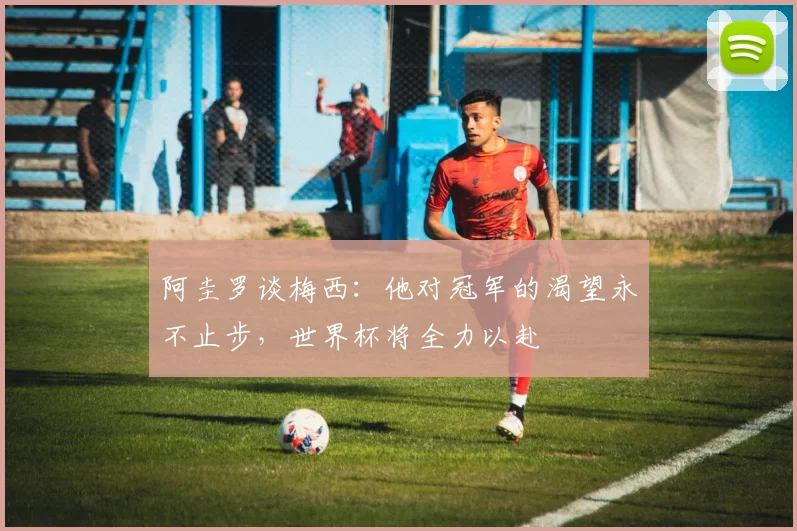阿圭罗谈梅西：他对冠军的渴望永不止步，世界杯将全力以赴