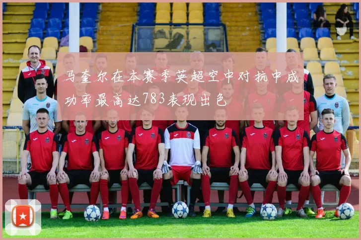马奎尔在本赛季英超空中对抗中成功率最高达783表现出色
