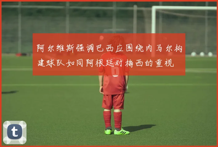 阿尔维斯强调巴西应围绕内马尔构建球队如同阿根廷对梅西的重视