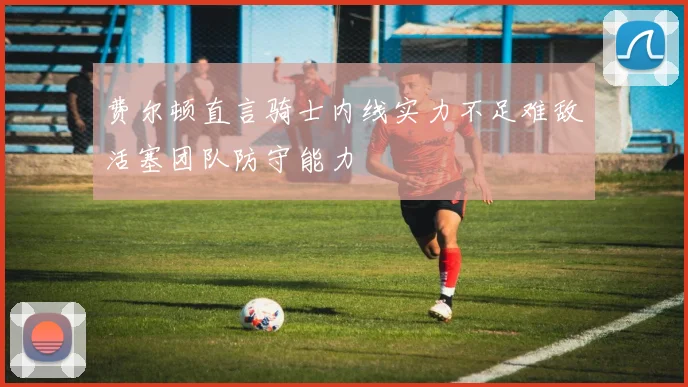 费尔顿直言骑士内线实力不足难敌活塞团队防守能力