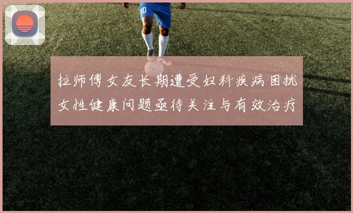 拉师傅女友长期遭受妇科疾病困扰女性健康问题亟待关注与有效治疗方案