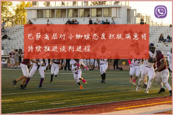 巴萨高层对小蜘蛛态度积极满意将持续推进谈判进程