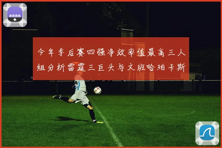 今年季后赛四强净效率值最高三人组分析雷霆三巨头与文班哈珀卡斯尔的表现对比