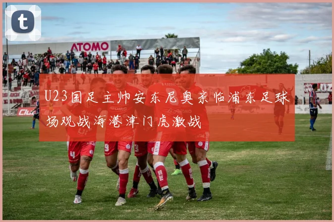 U23国足主帅安东尼奥亲临浦东足球场观战海港津门虎激战