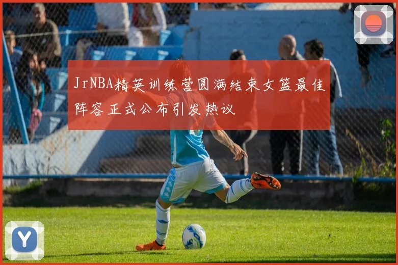 JrNBA精英训练营圆满结束女篮最佳阵容正式公布引发热议