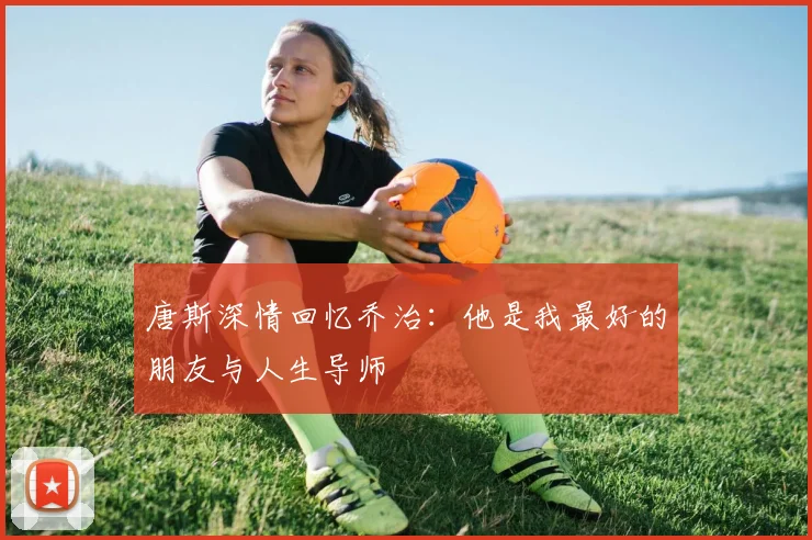 唐斯深情回忆乔治：他是我最好的朋友与人生导师
