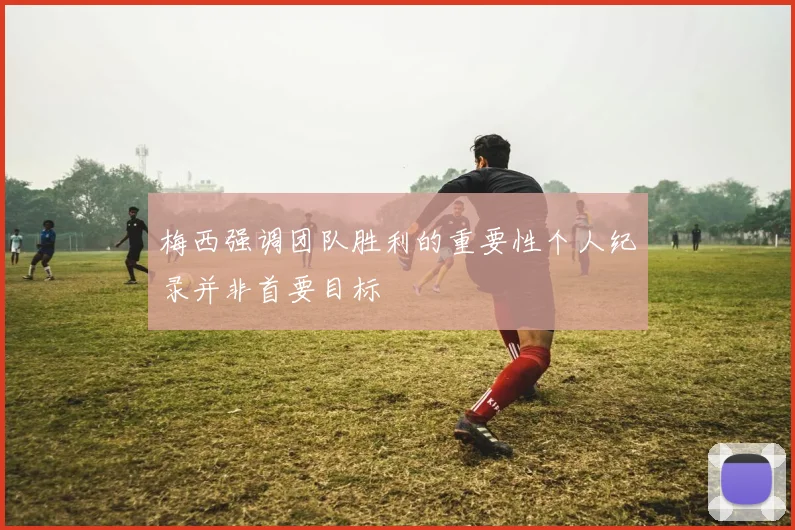 梅西强调团队胜利的重要性个人纪录并非首要目标
