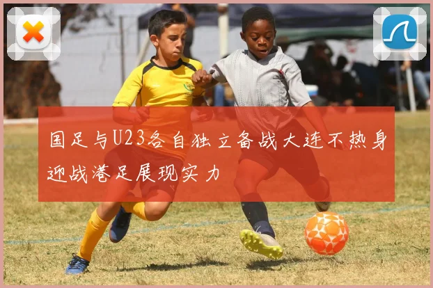 国足与U23各自独立备战大连不热身迎战港足展现实力