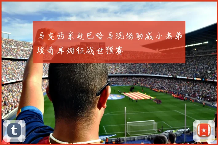 马克西亲赴巴哈马现场助威小老弟埃奇库姆征战世预赛
