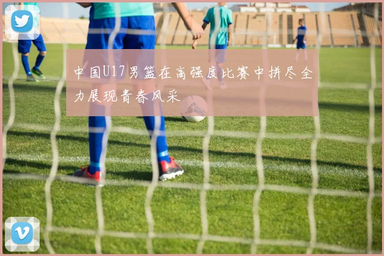 中国U17男篮在高强度比赛中拼尽全力展现青春风采