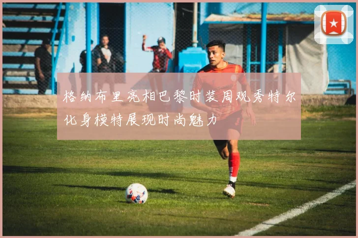 格纳布里亮相巴黎时装周观秀特尔化身模特展现时尚魅力