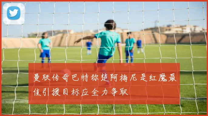 曼联传奇巴特称楚阿梅尼是红魔最佳引援目标应全力争取