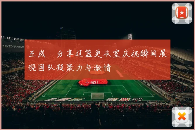 王岚嵚分享辽篮更衣室庆祝瞬间展现团队凝聚力与激情