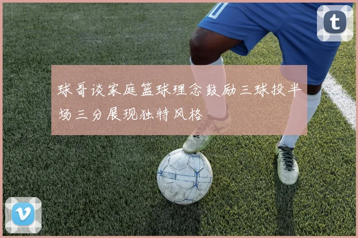 球哥谈家庭篮球理念鼓励三球投半场三分展现独特风格