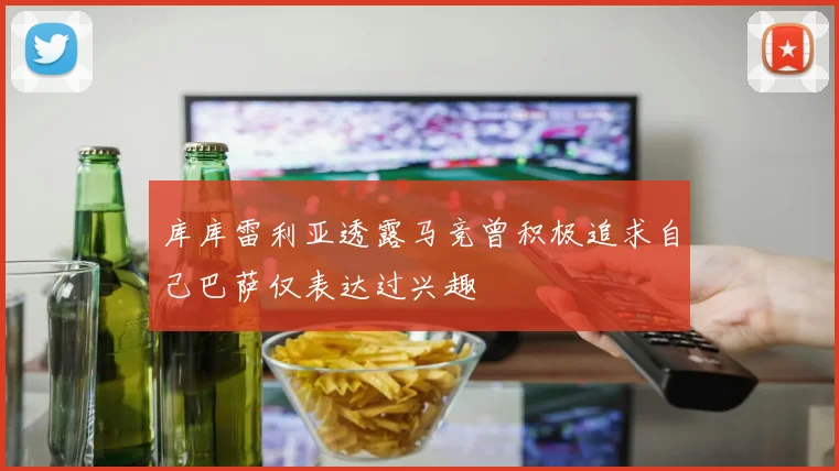 库库雷利亚透露马竞曾积极追求自己巴萨仅表达过兴趣