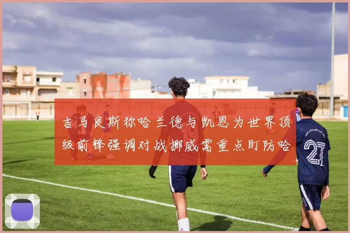 吉马良斯称哈兰德与凯恩为世界顶级前锋强调对战挪威需重点盯防哈兰德