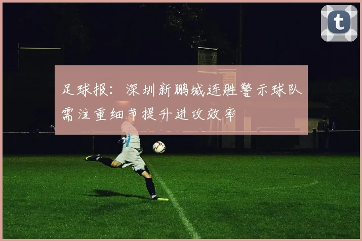 足球报：深圳新鹏城连胜警示球队需注重细节提升进攻效率