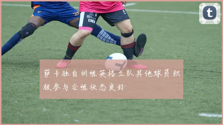 萨卡独自训练英格兰队其他球员积极参与合练状态良好