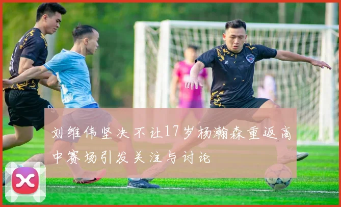 刘维伟坚决不让17岁杨瀚森重返高中赛场引发关注与讨论