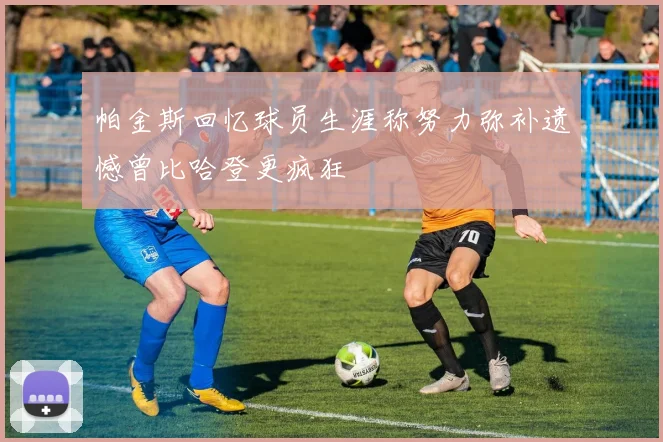 帕金斯回忆球员生涯称努力弥补遗憾曾比哈登更疯狂