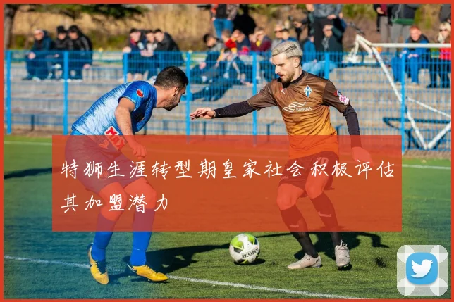 特狮生涯转型期皇家社会积极评估其加盟潜力